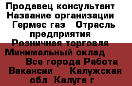 Продавец-консультант › Название организации ­ Гермес-газ › Отрасль предприятия ­ Розничная торговля › Минимальный оклад ­ 45 000 - Все города Работа » Вакансии   . Калужская обл.,Калуга г.